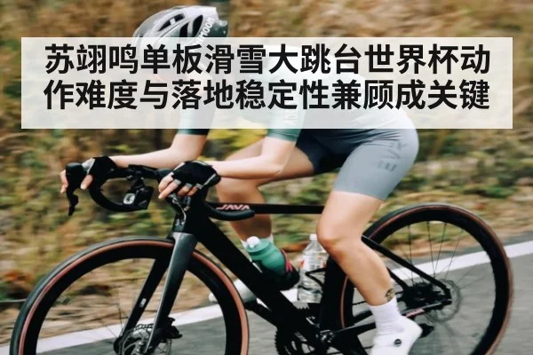 苏翊鸣单板滑雪大跳台世界杯动作难度与落地稳定性兼顾成关键