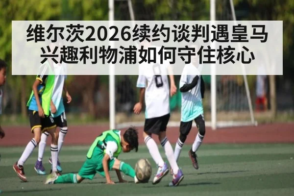 维尔茨2026续约谈判遇皇马兴趣利物浦如何守住核心